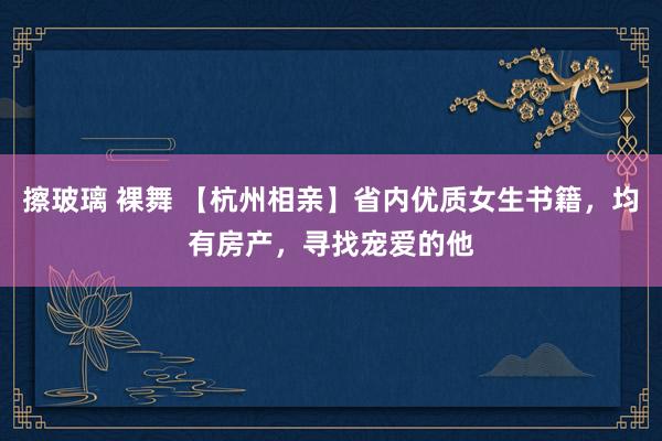 擦玻璃 裸舞 【杭州相亲】省内优质女生书籍,均有房产,寻找宠爱的他