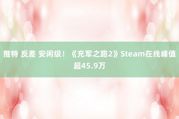 推特 反差 安闲级!《充军之路2》Steam在线峰值超45.9万