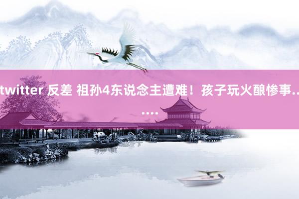 twitter 反差 祖孙4东说念主遭难!孩子玩火酿惨事......