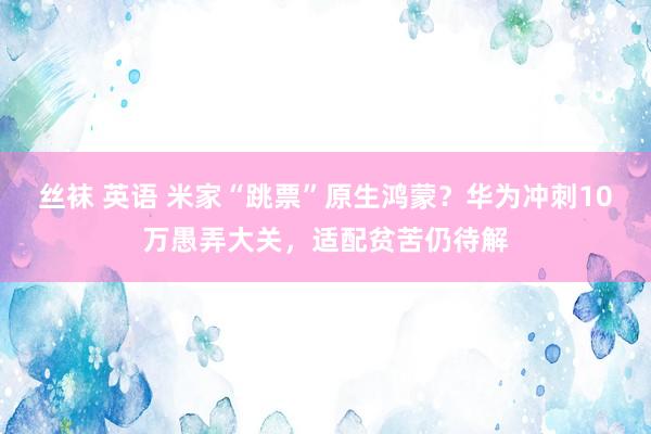 丝袜 英语 米家“跳票”原生鸿蒙?华为冲刺10万愚弄大关,适配贫苦仍待解