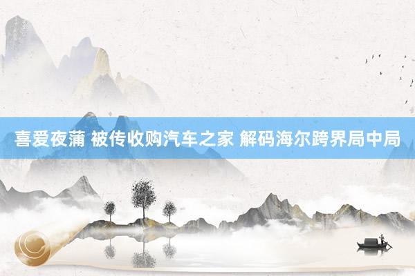 喜爱夜蒲 被传收购汽车之家 解码海尔跨界局中局