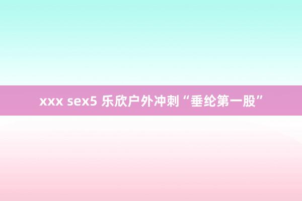 xxx sex5 乐欣户外冲刺“垂纶第一股”