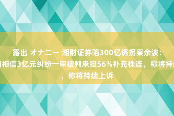露出 オナニー 湘财证券陷300亿诱拐案余波:与云南相信3亿元纠纷一审被判承担56%补充株连,称将持续上诉