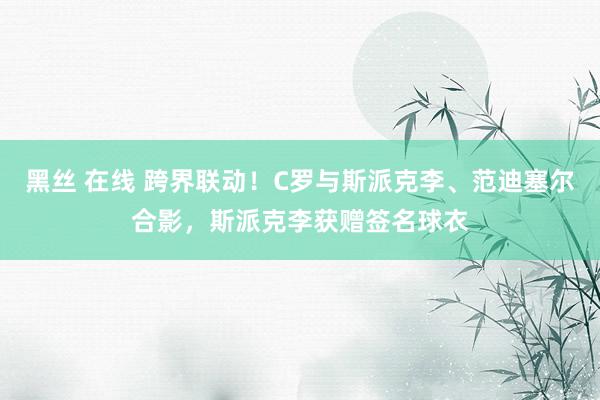 黑丝 在线 跨界联动!C罗与斯派克李、范迪塞尔合影,斯派克李获赠签名球衣