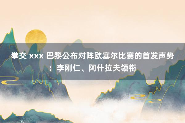 拳交 xxx 巴黎公布对阵欧塞尔比赛的首发声势:李刚仁、阿什拉夫领衔