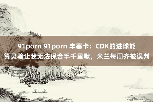 91porn 91porn 丰塞卡:CDK的进球能算灵验让我无法保合手千里默,米兰每周齐被误判
