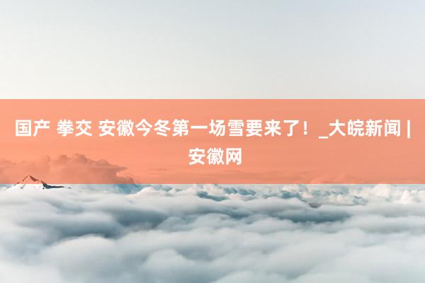 国产 拳交 安徽今冬第一场雪要来了!_大皖新闻 | 安徽网