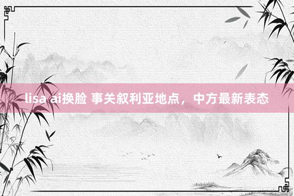 lisa ai换脸 事关叙利亚地点，中方最新表态