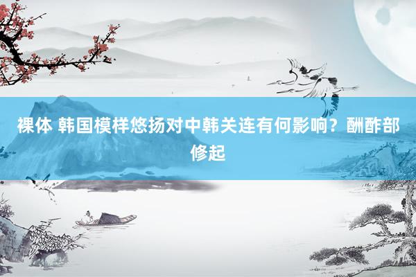 裸体 韩国模样悠扬对中韩关连有何影响？酬酢部修起