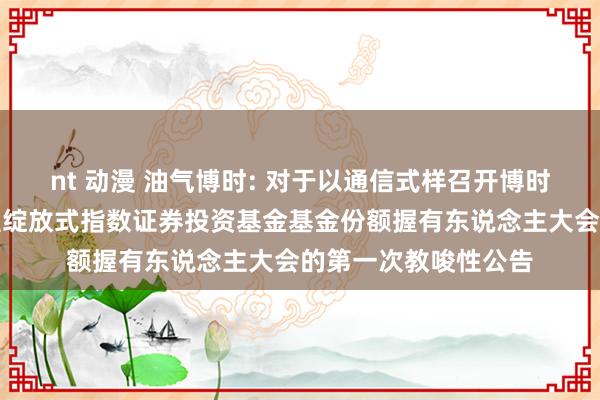nt 动漫 油气博时: 对于以通信式样召开博时中证油气资源来回型绽放式指数证券投资基金基金份额握有东说念主大会的第一次教唆性公告