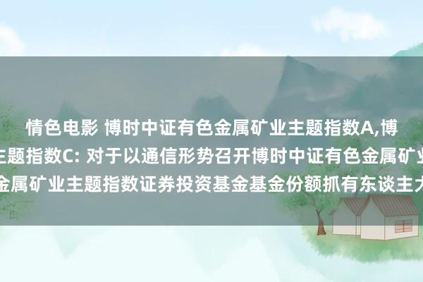 情色电影 博时中证有色金属矿业主题指数A,博时中证有色金属矿业主题指数C: 对于以通信形势召开博时中证有色金属矿业主题指数证券投资基金基金份额抓有东谈主大会的第一次领导公告