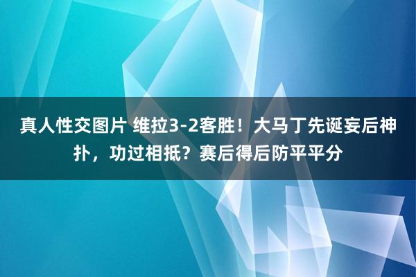 真人性交图片 维拉3-2客胜!大马丁先诞妄后神扑,功过相抵?赛后得后防平平分