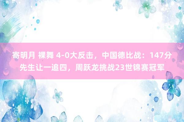寄明月 裸舞 4-0大反击,中国德比战:147分先生让一追四,周跃龙挑战23世锦赛冠军