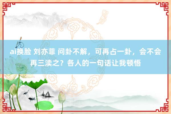 ai换脸 刘亦菲 问卦不解,可再占一卦,会不会再三渎之?各人的一句话让我顿悟