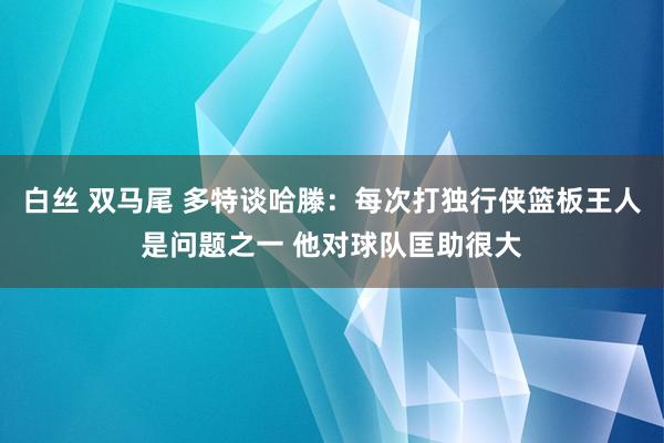 白丝 双马尾 多特谈哈滕:每次打独行侠篮板王人是问题之一 他对球队匡助很大