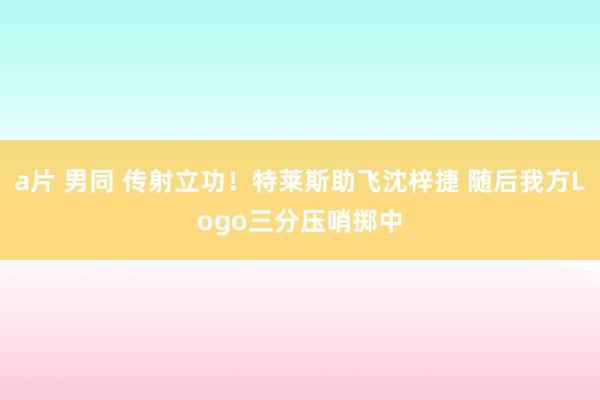 a片 男同 传射立功！特莱斯助飞沈梓捷 随后我方Logo三分压哨掷中