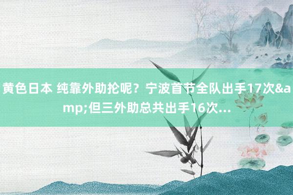 黄色日本 纯靠外助抡呢?宁波首节全队出手17次&但三外助总共出手16次...