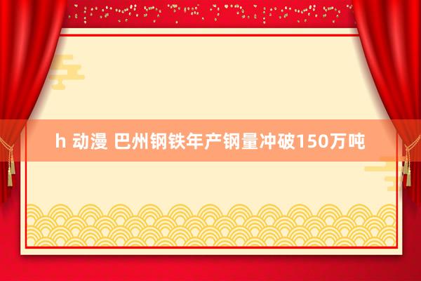 h 动漫 巴州钢铁年产钢量冲破150万吨