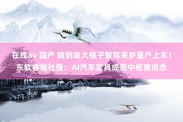 在线av 国产 端到端大模子智驾来岁量产上车!东软睿驰杜强:AI汽车家具成最中枢赛说念