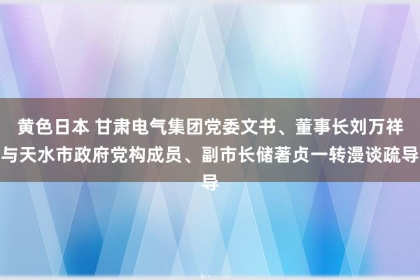 黄色日本 甘肃电气集团党委文书、董事长刘万祥与天水市政府党构成员、副市长储著贞一转漫谈疏导