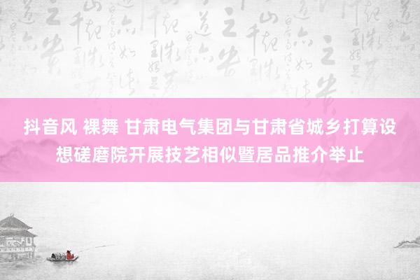 抖音风 裸舞 甘肃电气集团与甘肃省城乡打算设想磋磨院开展技艺相似暨居品推介举止