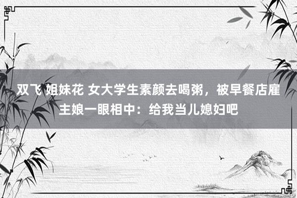 双飞 姐妹花 女大学生素颜去喝粥,被早餐店雇主娘一眼相中:给我当儿媳妇吧