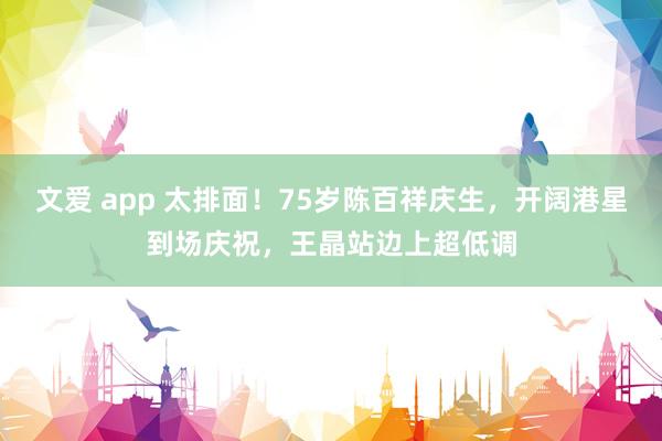 文爱 app 太排面!75岁陈百祥庆生,开阔港星到场庆祝,王晶站边上超低调