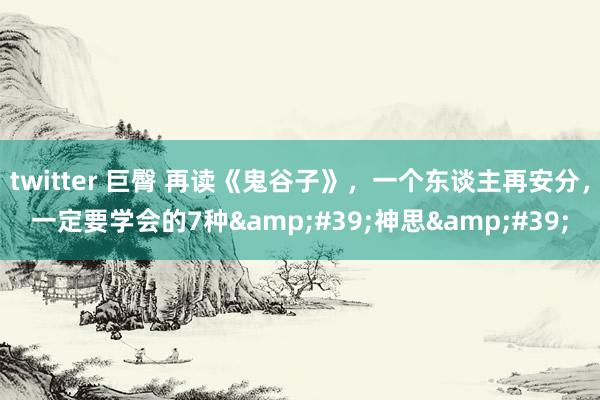 twitter 巨臀 再读《鬼谷子》,一个东谈主再安分,一定要学会的7种'神思'