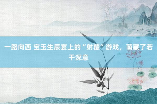一路向西 宝玉生辰宴上的“射覆”游戏,荫藏了若干深意