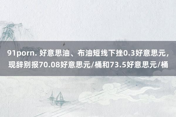 91porn. 好意思油、布油短线下挫0.3好意思元，现辞别报70.08好意思元/桶和73.5好意思元/桶