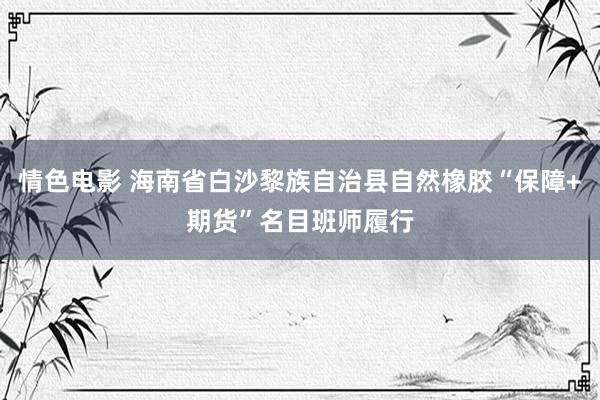 情色电影 海南省白沙黎族自治县自然橡胶“保障+期货”名目班师履行