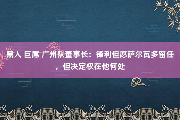 黑人 巨屌 广州队董事长:锋利但愿萨尔瓦多留任,但决定权在他何处