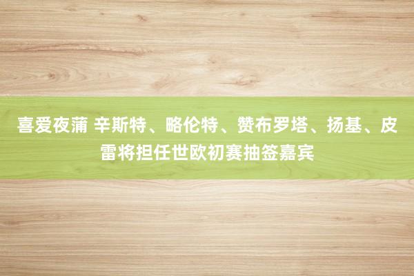 喜爱夜蒲 辛斯特、略伦特、赞布罗塔、扬基、皮雷将担任世欧初赛抽签嘉宾
