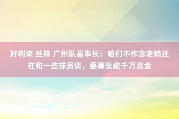 好利来 丝袜 广州队董事长:咱们不作念老赖还在和一些球员谈,要筹集数千万资金