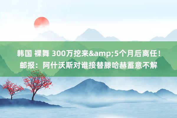 韩国 裸舞 300万挖来&5个月后离任!邮报:阿什沃斯对谁接替滕哈赫蓄意不解