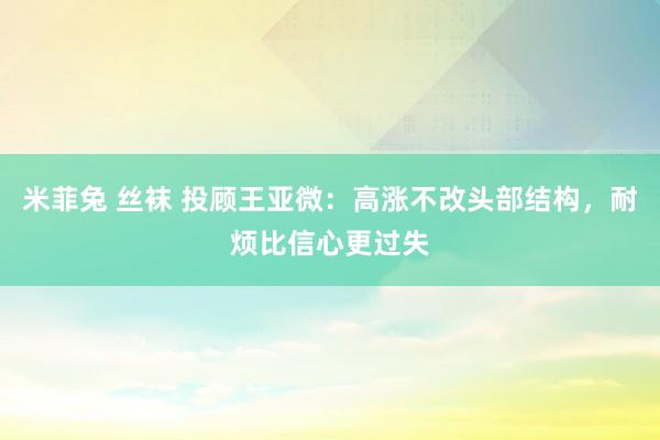 米菲兔 丝袜 投顾王亚微:高涨不改头部结构,耐烦比信心更过失