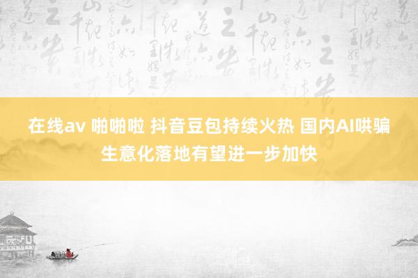 在线av 啪啪啦 抖音豆包持续火热 国内AI哄骗生意化落地有望进一步加快