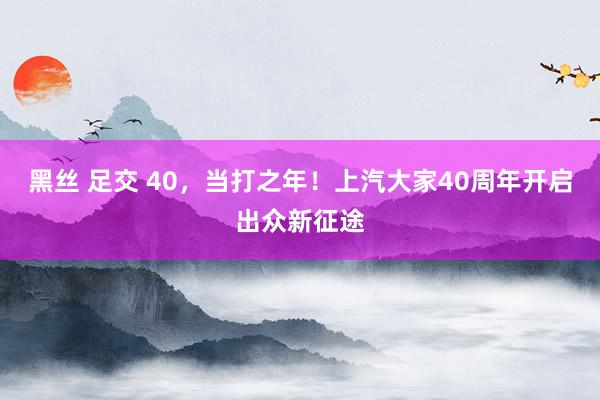 黑丝 足交 40,当打之年!上汽大家40周年开启出众新征途