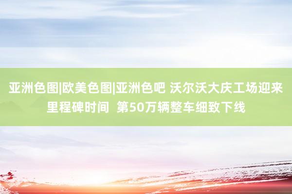 亚洲色图|欧美色图|亚洲色吧 沃尔沃大庆工场迎来里程碑时间 第50万辆整车细致下线