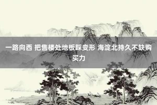 一路向西 把售楼处地板踩变形 海淀北持久不缺购买力