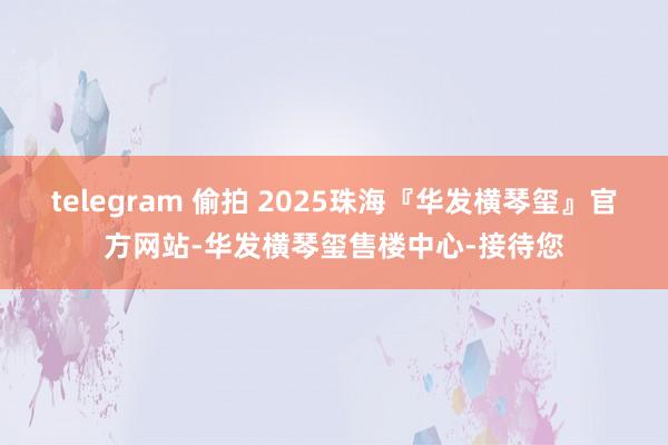 telegram 偷拍 2025珠海『华发横琴玺』官方网站-华发横琴玺售楼中心-接待您