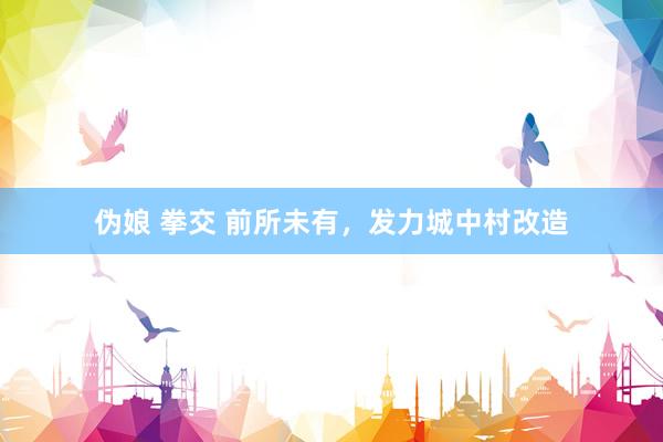 伪娘 拳交 前所未有,发力城中村改造