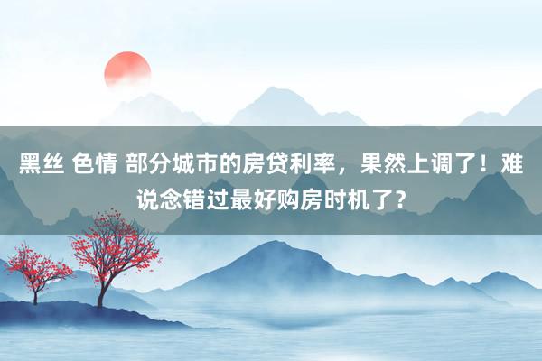 黑丝 色情 部分城市的房贷利率,果然上调了!难说念错过最好购房时机了?