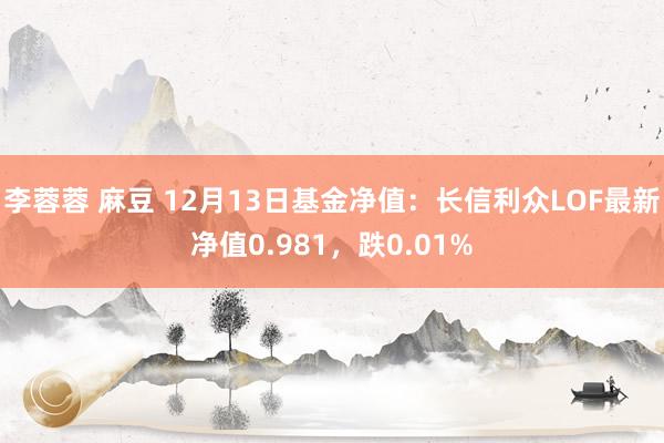 李蓉蓉 麻豆 12月13日基金净值：长信利众LOF最新净值0.981，跌0.01%