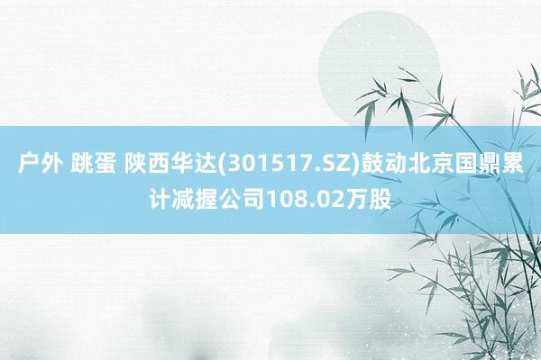 户外 跳蛋 陕西华达(301517.SZ)鼓动北京国鼎累计减握公司108.02万股