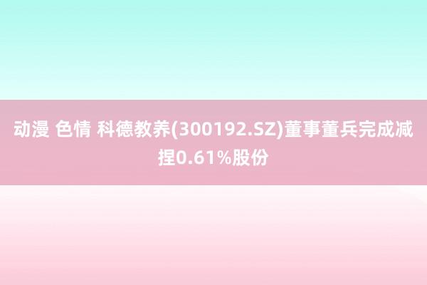 动漫 色情 科德教养(300192.SZ)董事董兵完成减捏0.61%股份