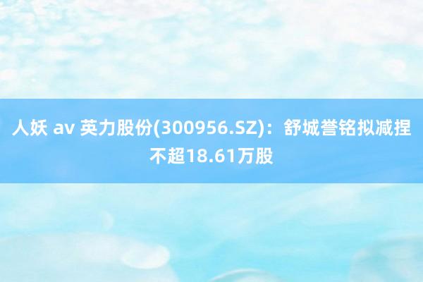 人妖 av 英力股份(300956.SZ):舒城誉铭拟减捏不超18.61万股