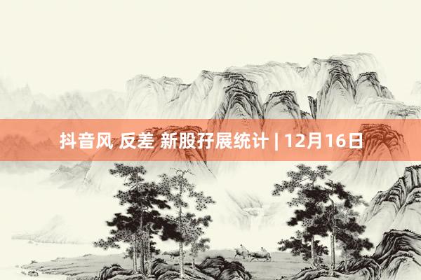 抖音风 反差 新股孖展统计 | 12月16日