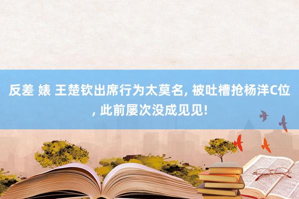 反差 婊 王楚钦出席行为太莫名, 被吐槽抢杨洋C位, 此前屡次没成见见!