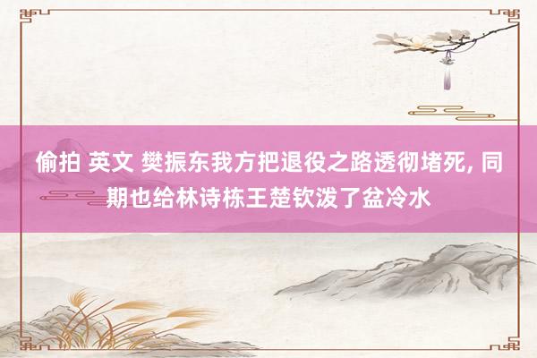 偷拍 英文 樊振东我方把退役之路透彻堵死, 同期也给林诗栋王楚钦泼了盆冷水